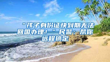 “孩子身份证快到期无法回国办理！”民警：帮你远程搞定