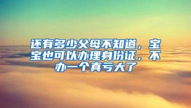 还有多少父母不知道，宝宝也可以办理身份证，不办一个真亏大了