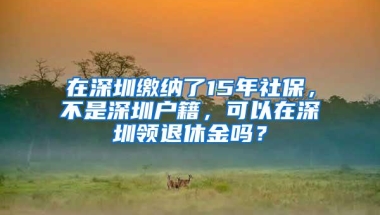 在深圳缴纳了15年社保，不是深圳户籍，可以在深圳领退休金吗？