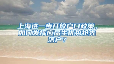 上海进一步开放户口政策，如何发挥应届生优势抢先落户？