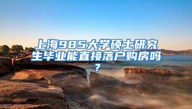 上海985大学硕士研究生毕业能直接落户购房吗？