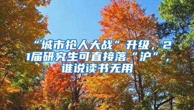 “城市抢人大战”升级，21届研究生可直接落“沪”，谁说读书无用