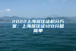 2022上海居住证积分方案：上海居住证120分超简单