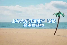 上海人才引进落户 体检会不合格吗