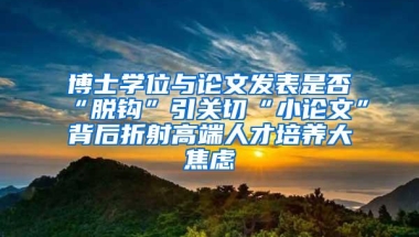 博士学位与论文发表是否“脱钩”引关切“小论文”背后折射高端人才培养大焦虑