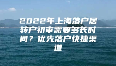 2022年上海落户居转户初审需要多长时间？优先落户快捷渠道