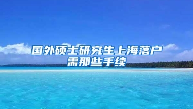 国外硕士研究生上海落户需那些手续