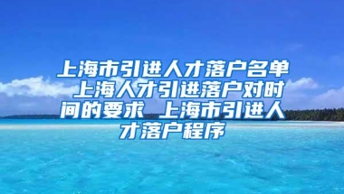 上海市引进人才落户名单 上海人才引进落户对时间的要求 上海市引进人才落户程序