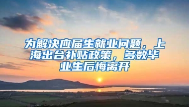 为解决应届生就业问题，上海出台补贴政策，多数毕业生后悔离开