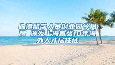 临港留学人员创业园今揭牌 颁发上海首张10年海外人才居住证