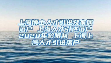 上海博士人才引进及家属落户 上海人才引进落户2020年龄限制 上海上汽人才引进落户