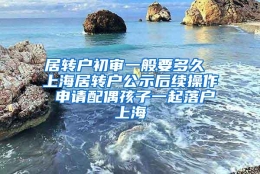 居转户初审一般要多久 上海居转户公示后续操作 申请配偶孩子一起落户上海