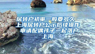 居转户初审一般要多久 上海居转户公示后续操作 申请配偶孩子一起落户上海