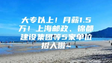 大专以上！月薪1.5万！上海邮政、锦都建设集团等5家单位招人啦~