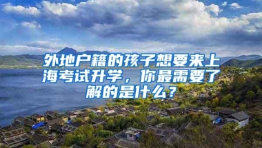 外地户籍的孩子想要来上海考试升学，你最需要了解的是什么？