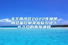 关于南沙区2022年度使用总量控制类指标引进人才入户的申报通知