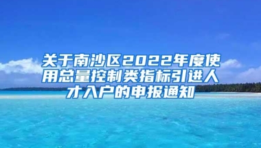 关于南沙区2022年度使用总量控制类指标引进人才入户的申报通知