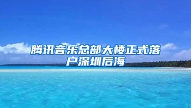 腾讯音乐总部大楼正式落户深圳后海