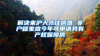 解决来沪人才住房难 非户籍家庭今年可申请共有产权保障房