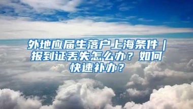 外地应届生落户上海条件｜报到证丢失怎么办？如何快速补办？