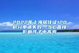 2022年上海居住证120积分申请失败，当心直接影响孩子中高考