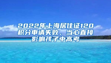 2022年上海居住证120积分申请失败，当心直接影响孩子中高考