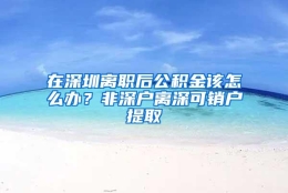 在深圳离职后公积金该怎么办？非深户离深可销户提取