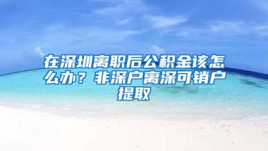 在深圳离职后公积金该怎么办？非深户离深可销户提取