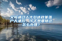 父母通过人才引进政策落户天津后，孩子想要随迁怎么办理？