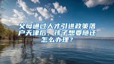 父母通过人才引进政策落户天津后，孩子想要随迁怎么办理？