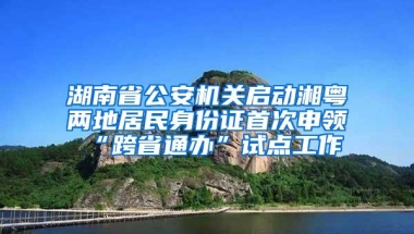 湖南省公安机关启动湘粤两地居民身份证首次申领“跨省通办”试点工作