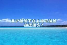 非沪籍孩子在上海可以参加医保么？