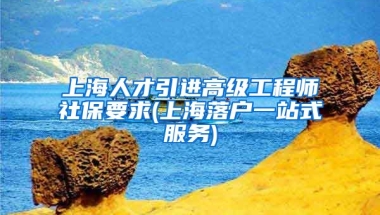 上海人才引进高级工程师社保要求(上海落户一站式服务)