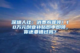 深圳人社：消费券难领！10万元创业补贴即申即领，你还要错过吗？