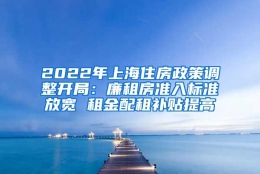 2022年上海住房政策调整开局：廉租房准入标准放宽 租金配租补贴提高