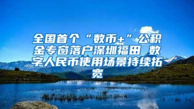 全国首个“数币+”公积金专窗落户深圳福田 数字人民币使用场景持续拓宽