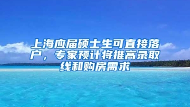 上海应届硕士生可直接落户，专家预计将推高录取线和购房需求