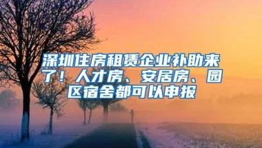 深圳住房租赁企业补助来了！人才房、安居房、园区宿舍都可以申报