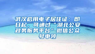 武汉启用电子居住证：即日起，可通过“湖北公安政务服务平台”微信公众号申领