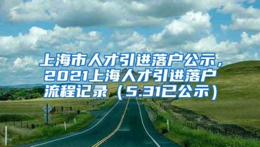 上海市人才引进落户公示，2021上海人才引进落户流程记录（5.31已公示）