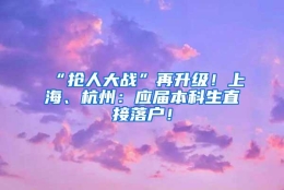 “抢人大战”再升级！上海、杭州：应届本科生直接落户！