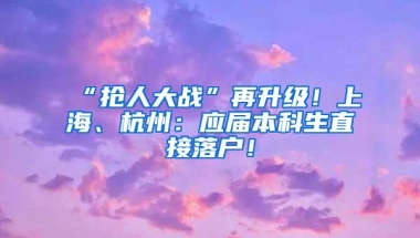 “抢人大战”再升级！上海、杭州：应届本科生直接落户！