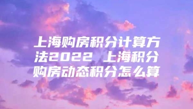 上海购房积分计算方法2022 上海积分购房动态积分怎么算