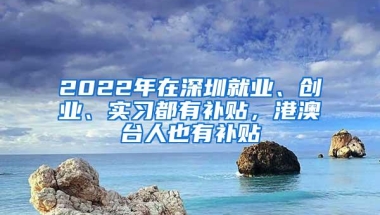 2022年在深圳就业、创业、实习都有补贴，港澳台人也有补贴