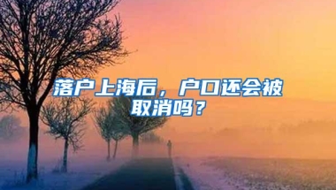 落户上海后，户口还会被取消吗？