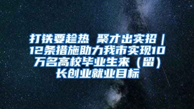 打铁要趁热 聚才出实招｜12条措施助力我市实现10万名高校毕业生来（留）长创业就业目标