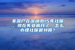 非深户在深圳缴15年社保，现在失业离开了，怎么办理社保最划算？