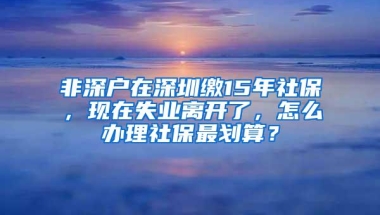 非深户在深圳缴15年社保，现在失业离开了，怎么办理社保最划算？