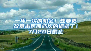 一年一次的机会！想要更改基本医保档次的抓紧了！7月20日截止