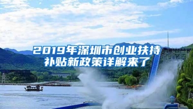 2019年深圳市创业扶持补贴新政策详解来了